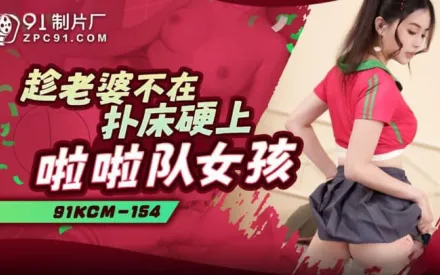 91KCM-154 趁老婆不在撲床硬上啦啦隊女孩
